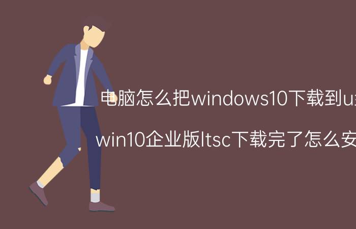 电脑怎么把windows10下载到u盘 win10企业版ltsc下载完了怎么安装？